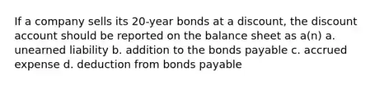 If a company sells its 20-year bonds at a discount, the discount account should be reported on the balance sheet as a(n) a. unearned liability b. addition to the <a href='https://www.questionai.com/knowledge/kvHJpN4vyZ-bonds-payable' class='anchor-knowledge'>bonds payable</a> c. accrued expense d. deduction from bonds payable