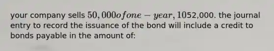 your company sells 50,000 of one-year, 10% bonds for an issuance price of52,000. the journal entry to record the issuance of the bond will include a credit to bonds payable in the amount of: