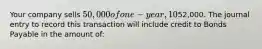 Your company sells 50,000 of one-year, 10% bonds for an issue price of52,000. The journal entry to record this transaction will include credit to Bonds Payable in the amount of: