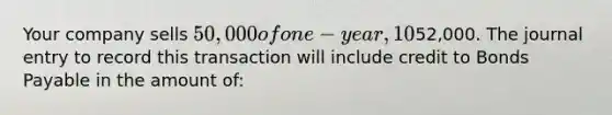 Your company sells 50,000 of one-year, 10% bonds for an issue price of52,000. The journal entry to record this transaction will include credit to Bonds Payable in the amount of: