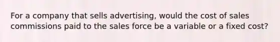 For a company that sells advertising, would the cost of sales commissions paid to the sales force be a variable or a fixed cost?