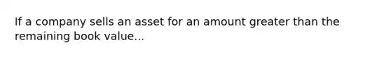 If a company sells an asset for an amount greater than the remaining book value...