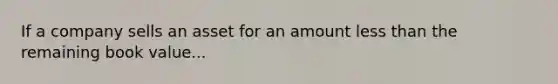 If a company sells an asset for an amount less than the remaining book value...