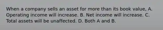 When a company sells an asset for more than its book value, A. Operating income will increase. B. Net income will increase. C. Total assets will be unaffected. D. Both A and B.