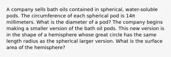 A company sells bath oils contained in spherical, water-soluble pods. The circumference of each spherical pod is 14π millimeters. What is the diameter of a pod? The company begins making a smaller version of the bath oil pods. This new version is in the shape of a hemisphere whose great circle has the same length radius as the spherical larger version. What is the surface area of the hemisphere?