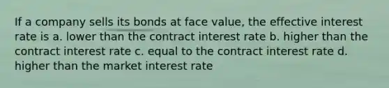 If a company sells its bonds at face value, the effective interest rate is a. lower than the contract interest rate b. higher than the contract interest rate c. equal to the contract interest rate d. higher than the market interest rate