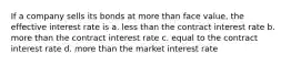 If a company sells its bonds at more than face value, the effective interest rate is a. less than the contract interest rate b. more than the contract interest rate c. equal to the contract interest rate d. more than the market interest rate