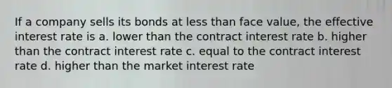 If a company sells its bonds at less than face value, the effective interest rate is a. lower than the contract interest rate b. higher than the contract interest rate c. equal to the contract interest rate d. higher than the market interest rate