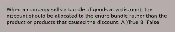 When a company sells a bundle of goods at a discount, the discount should be allocated to the entire bundle rather than the product or products that caused the discount. A )True B )False