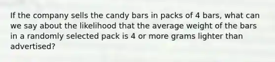 If the company sells the candy bars in packs of 4 bars, what can we say about the likelihood that the average weight of the bars in a randomly selected pack is 4 or more grams lighter than advertised?