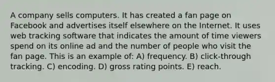 A company sells computers. It has created a fan page on Facebook and advertises itself elsewhere on the Internet. It uses web tracking software that indicates the amount of time viewers spend on its online ad and the number of people who visit the fan page. This is an example of: A) frequency. B) click-through tracking. C) encoding. D) gross rating points. E) reach.