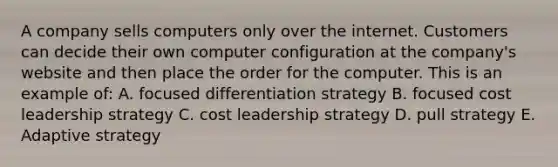 A company sells computers only over the internet. Customers can decide their own computer configuration at the company's website and then place the order for the computer. This is an example of: A. focused differentiation strategy B. focused cost leadership strategy C. cost leadership strategy D. pull strategy E. Adaptive strategy