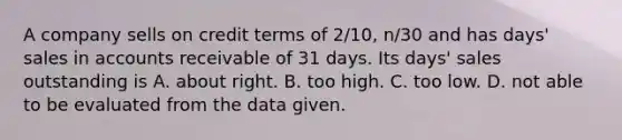 A company sells on credit terms of​ 2/10, n/30 and has​ days' sales in accounts receivable of 31 days. Its​ days' sales outstanding is A. about right. B. too high. C. too low. D. not able to be evaluated from the data given.