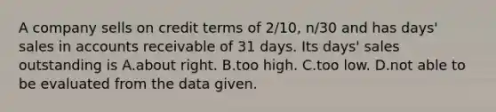 A company sells on credit terms of​ 2/10, n/30 and has​ days' sales in accounts receivable of 31 days. Its​ days' sales outstanding is A.about right. B.too high. C.too low. D.not able to be evaluated from the data given.