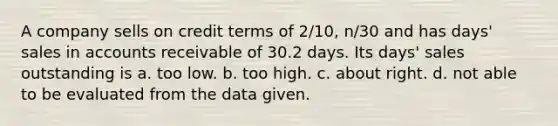 A company sells on credit terms of 2/10, n/30 and has days' sales in accounts receivable of 30.2 days. Its days' sales outstanding is a. too low. b. too high. c. about right. d. not able to be evaluated from the data given.