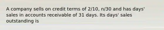 A company sells on credit terms of 2/10, n/30 and has days' sales in accounts receivable of 31 days. Its days' sales outstanding is