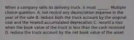 When a company sells its delivery truck, it must ______. Multiple choice question. A. not record any depreciation expense in the year of the sale B. reduce both the truck account by the original cost and the related accumulated deprecation C. record a loss when the book value of the truck is less than the cash received D. reduce the truck account by the net book value of the asset