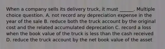 When a company sells its delivery truck, it must ______. Multiple choice question. A. not record any depreciation expense in the year of the sale B. reduce both the truck account by the original cost and the related accumulated deprecation C. record a loss when the book value of the truck is <a href='https://www.questionai.com/knowledge/k7BtlYpAMX-less-than' class='anchor-knowledge'>less than</a> the cash received D. reduce the truck account by the net book value of the asset