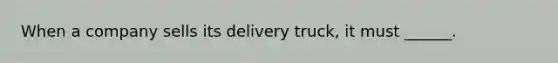 When a company sells its delivery truck, it must ______.