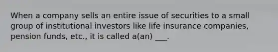 When a company sells an entire issue of securities to a small group of institutional investors like life insurance companies, pension funds, etc., it is called a(an) ___.