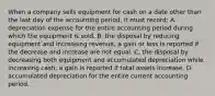 When a company sells equipment for cash on a date other than the last day of the accounting period, it must record: A. depreciation expense for the entire accounting period during which the equipment is sold. B. the disposal by reducing equipment and increasing revenue; a gain or loss is reported if the decrease and increase are not equal. C. the disposal by decreasing both equipment and accumulated depreciation while increasing cash; a gain is reported if total assets increase. D. accumulated depreciation for the entire current accounting period.