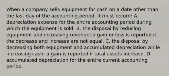 When a company sells equipment for cash on a date other than the last day of the accounting period, it must record: A. depreciation expense for the entire accounting period during which the equipment is sold. B. the disposal by reducing equipment and increasing revenue; a gain or loss is reported if the decrease and increase are not equal. C. the disposal by decreasing both equipment and accumulated depreciation while increasing cash; a gain is reported if total assets increase. D. accumulated depreciation for the entire current accounting period.