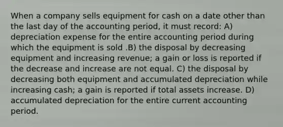 When a company sells equipment for cash on a date other than the last day of the accounting period, it must record: A) depreciation expense for the entire accounting period during which the equipment is sold .B) the disposal by decreasing equipment and increasing revenue; a gain or loss is reported if the decrease and increase are not equal. C) the disposal by decreasing both equipment and accumulated depreciation while increasing cash; a gain is reported if total assets increase. D) accumulated depreciation for the entire current accounting period.