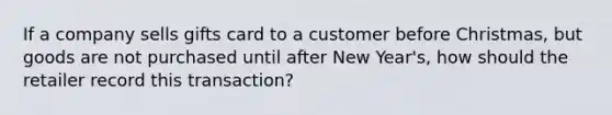 If a company sells gifts card to a customer before Christmas, but goods are not purchased until after New Year's, how should the retailer record this transaction?