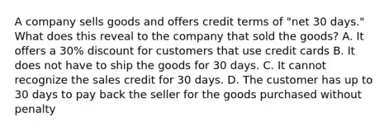 A company sells goods and offers credit terms of "net 30 days." What does this reveal to the company that sold the goods? A. It offers a 30% discount for customers that use credit cards B. It does not have to ship the goods for 30 days. C. It cannot recognize the sales credit for 30 days. D. The customer has up to 30 days to pay back the seller for the goods purchased without penalty