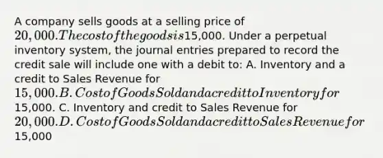 A company sells goods at a selling price of 20,000. The cost of the goods is15,000. Under a perpetual inventory system, the journal entries prepared to record the credit sale will include one with a debit to: A. Inventory and a credit to Sales Revenue for 15,000. B. Cost of Goods Sold and a credit to Inventory for15,000. C. Inventory and credit to Sales Revenue for 20,000. D. Cost of Goods Sold and a credit to Sales Revenue for15,000