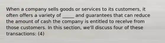 When a company sells goods or services to its customers, it often offers a variety of _____ and guarantees that can reduce the amount of cash the company is entitled to recelve from those customers. In this section, we'll discuss four of these transactions: (4)