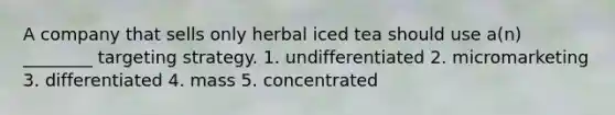 A company that sells only herbal iced tea should use a(n) ________ targeting strategy. 1. undifferentiated 2. micromarketing 3. differentiated 4. mass 5. concentrated