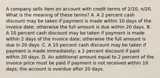 A company sells item on account with credit terms of 2/10, n/20. What is the meaning of these terms? A. A 2 percent cash discount may be taken if payment is made within 10 days of the invoice date; otherwise the full amount is due within 20 days. B. A 10 percent cash discount may be taken if payment is made within 2 days of the invoice date; otherwise the full amount is due in 20 days. C. A 10 percent cash discount may be taken if payment is made immediately; a 2 percent discount if paid within 20 days. D. An additional amount equal to 2 percent of the invoice price must be paid if payment is not received within 10 days; the account is overdue after 20 days.