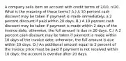 A company sells item on account with credit terms of 2/10, n/20. What is the meaning of these terms? A.) A 10 percent cash discount may be taken if payment is made immediately; a 2 percent discount if paid within 20 days. B.) A 10 percent cash discount may be taken if payment is made within 2 days of the invoice date; otherwise, the full amount is due in 20 days. C.) A 2 percent cash discount may be taken if payment is made within 10 days of the invoice date; otherwise, the full amount is due within 20 days. D.) An additional amount equal to 2 percent of the invoice price must be paid if payment is not received within 10 days; the account is overdue after 20 days.