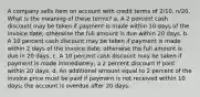 A company sells item on account with credit terms of 2/10, n/20. What is the meaning of these terms? a. A 2 percent cash discount may be taken if payment is made within 10 days of the invoice date; otherwise the full amount is due within 20 days. b. A 10 percent cash discount may be taken if payment is made within 2 days of the invoice date; otherwise the full amount is due in 20 days. c. A 10 percent cash discount may be taken if payment is made immediately; a 2 percent discount if paid within 20 days. d. An additional amount equal to 2 percent of the invoice price must be paid if payment is not received within 10 days; the account is overdue after 20 days.