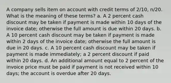 A company sells item on account with credit terms of 2/10, n/20. What is the meaning of these terms? a. A 2 percent cash discount may be taken if payment is made within 10 days of the invoice date; otherwise the full amount is due within 20 days. b. A 10 percent cash discount may be taken if payment is made within 2 days of the invoice date; otherwise the full amount is due in 20 days. c. A 10 percent cash discount may be taken if payment is made immediately; a 2 percent discount if paid within 20 days. d. An additional amount equal to 2 percent of the invoice price must be paid if payment is not received within 10 days; the account is overdue after 20 days.