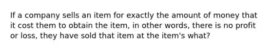 If a company sells an item for exactly the amount of money that it cost them to obtain the item, in other words, there is no profit or loss, they have sold that item at the item's what?