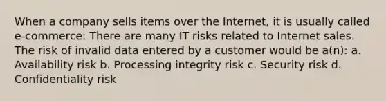 When a company sells items over the Internet, it is usually called e-commerce: There are many IT risks related to Internet sales. The risk of invalid data entered by a customer would be a(n): a. Availability risk b. Processing integrity risk c. Security risk d. Confidentiality risk