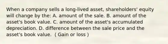 When a company sells a long-lived asset, shareholders' equity will change by the: A. amount of the sale. B. amount of the asset's book value. C. amount of the asset's accumulated depreciation. D. difference between the sale price and the asset's book value. （Gain or loss）