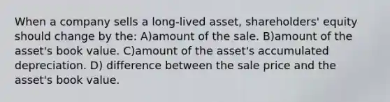 When a company sells a long-lived asset, shareholders' equity should change by the: A)amount of the sale. B)amount of the asset's book value. C)amount of the asset's accumulated depreciation. D) difference between the sale price and the asset's book value.