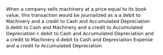 When a company sells machinery at a price equal to its book value, this transaction would be journalized as a a.debit to Machinery and a credit to Cash and Accumulated Depreciation b.debit to Cash and Machinery and a credit to Accumulated Depreciation c.debit to Cash and Accumulated Depreciation and a credit to Machinery d.debit to Cash and Depreciation Expense and a credit to Accumulated Depreciation