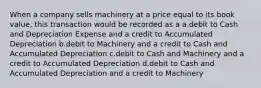 When a company sells machinery at a price equal to its book value, this transaction would be recorded as a a.debit to Cash and Depreciation Expense and a credit to Accumulated Depreciation b.debit to Machinery and a credit to Cash and Accumulated Depreciation c.debit to Cash and Machinery and a credit to Accumulated Depreciation d.debit to Cash and Accumulated Depreciation and a credit to Machinery