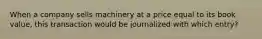 When a company sells machinery at a price equal to its book value, this transaction would be journalized with which entry?