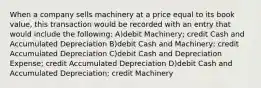 When a company sells machinery at a price equal to its book value, this transaction would be recorded with an entry that would include the following: A)debit Machinery; credit Cash and Accumulated Depreciation B)debit Cash and Machinery; credit Accumulated Depreciation C)debit Cash and Depreciation Expense; credit Accumulated Depreciation D)debit Cash and Accumulated Depreciation; credit Machinery