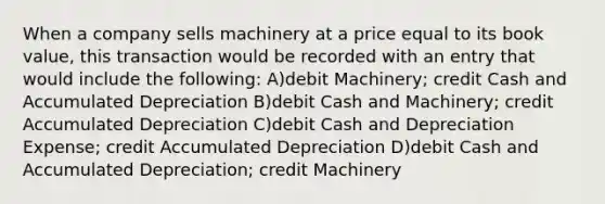 When a company sells machinery at a price equal to its book value, this transaction would be recorded with an entry that would include the following: A)debit Machinery; credit Cash and Accumulated Depreciation B)debit Cash and Machinery; credit Accumulated Depreciation C)debit Cash and Depreciation Expense; credit Accumulated Depreciation D)debit Cash and Accumulated Depreciation; credit Machinery