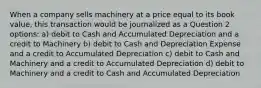 When a company sells machinery at a price equal to its book value, this transaction would be journalized as a Question 2 options: a) debit to Cash and Accumulated Depreciation and a credit to Machinery b) debit to Cash and Depreciation Expense and a credit to Accumulated Depreciation c) debit to Cash and Machinery and a credit to Accumulated Depreciation d) debit to Machinery and a credit to Cash and Accumulated Depreciation