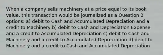 When a company sells machinery at a price equal to its book value, this transaction would be journalized as a Question 2 options: a) debit to Cash and Accumulated Depreciation and a credit to Machinery b) debit to Cash and Depreciation Expense and a credit to Accumulated Depreciation c) debit to Cash and Machinery and a credit to Accumulated Depreciation d) debit to Machinery and a credit to Cash and Accumulated Depreciation