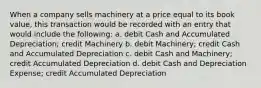 When a company sells machinery at a price equal to its book value, this transaction would be recorded with an entry that would include the following: a. debit Cash and Accumulated Depreciation; credit Machinery b. debit Machinery; credit Cash and Accumulated Depreciation c. debit Cash and Machinery; credit Accumulated Depreciation d. debit Cash and Depreciation Expense; credit Accumulated Depreciation