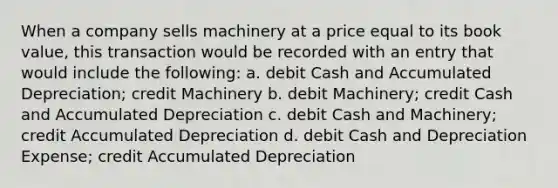 When a company sells machinery at a price equal to its book value, this transaction would be recorded with an entry that would include the following: a. debit Cash and Accumulated Depreciation; credit Machinery b. debit Machinery; credit Cash and Accumulated Depreciation c. debit Cash and Machinery; credit Accumulated Depreciation d. debit Cash and Depreciation Expense; credit Accumulated Depreciation