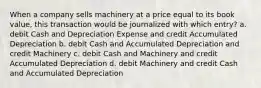 When a company sells machinery at a price equal to its book value, this transaction would be journalized with which entry? a. debit Cash and Depreciation Expense and credit Accumulated Depreciation b. debit Cash and Accumulated Depreciation and credit Machinery c. debit Cash and Machinery and credit Accumulated Depreciation d. debit Machinery and credit Cash and Accumulated Depreciation